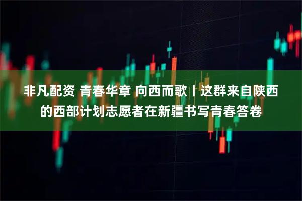 非凡配资 青春华章&#32;向西而歌丨这群来自陕西的西部计划志愿者在新疆书写青春答卷