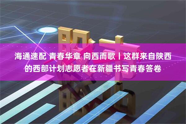 海通速配 青春华章&#32;向西而歌丨这群来自陕西的西部计划志愿者在新疆书写青春答卷