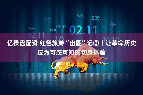 亿操盘配资 红色旅游“出圈”记③丨让革命历史成为可感可知的切身体验