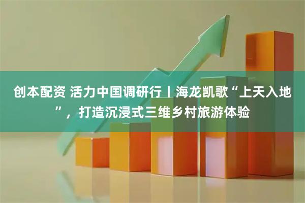 创本配资 活力中国调研行丨海龙凯歌“上天入地”，打造沉浸式三维乡村旅游体验