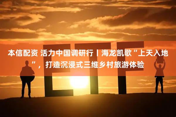 本信配资 活力中国调研行丨海龙凯歌“上天入地”，打造沉浸式三维乡村旅游体验
