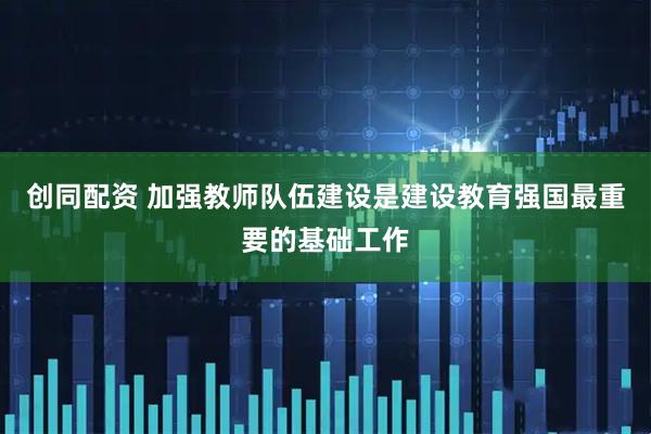 创同配资 加强教师队伍建设是建设教育强国最重要的基础工作
