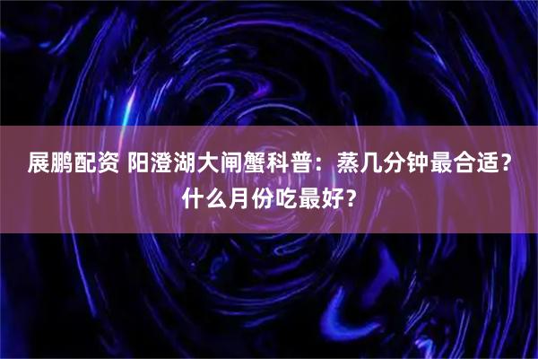 展鹏配资 阳澄湖大闸蟹科普：蒸几分钟最合适？什么月份吃最好？