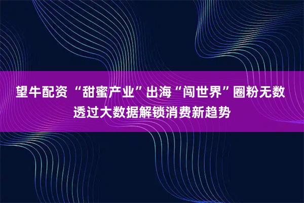 望牛配资 “甜蜜产业”出海“闯世界”圈粉无数 透过大数据解锁消费新趋势