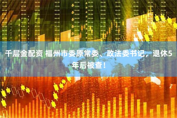 千层金配资 福州市委原常委、政法委书记，退休5年后被查！
