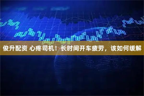 俊升配资 心疼司机！长时间开车疲劳，该如何缓解