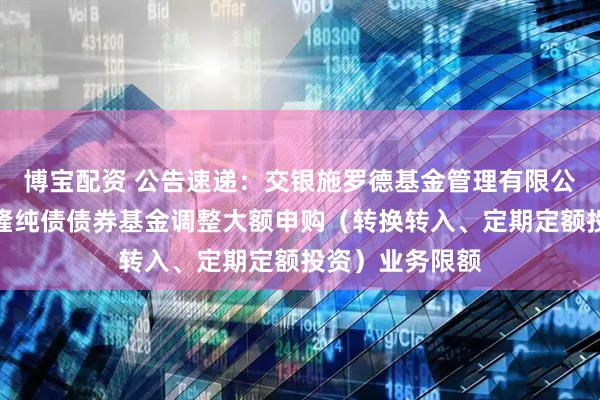 博宝配资 公告速递:交银施罗德基金管理有限公司关于交银裕隆纯债债券基金调整大额申购(转换转入、定期定额投资)业务限额