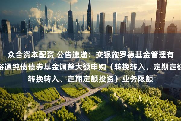 众合资本配资 公告速递：交银施罗德基金管理有限公司关于交银裕通纯债债券基金调整大额申购（转换转入、定期定额投资）业务限额