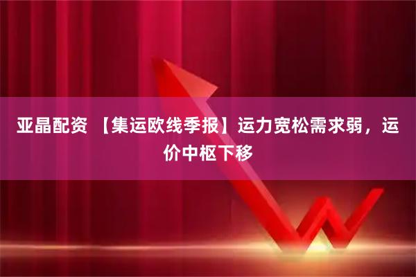 亚晶配资 【集运欧线季报】运力宽松需求弱，运价中枢下移