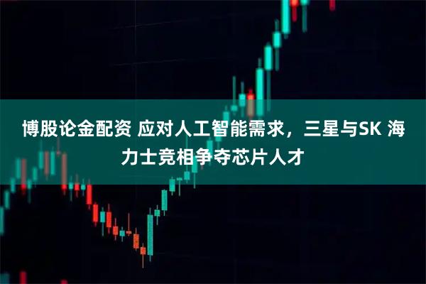 博股论金配资 应对人工智能需求,三星与SK 海力士竞相争夺芯片人才