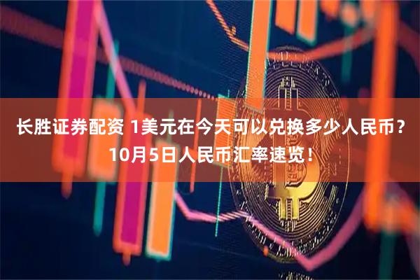 长胜证券配资 1美元在今天可以兑换多少人民币？10月5日人民币汇率速览！