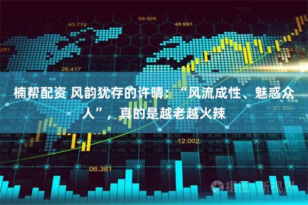 楠帮配资 风韵犹存的许晴：“风流成性、魅惑众人”，真的是越老越火辣