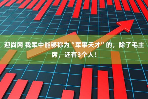 迎尚网 我军中能够称为“军事天才”的，除了毛主席，还有3个人！