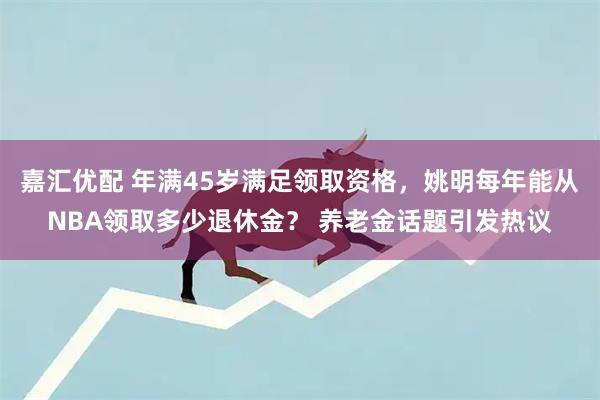 嘉汇优配 年满45岁满足领取资格，姚明每年能从NBA领取多少退休金？ 养老金话题引发热议