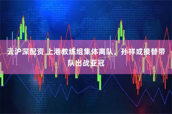 云沪深配资 上港教练组集体离队，孙祥或接替带队出战亚冠