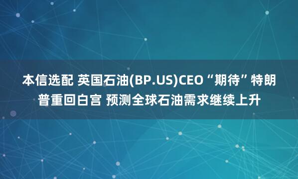 本信选配 英国石油(BP.US)CEO“期待”特朗普重回白宫 预测全球石油需求继续上升