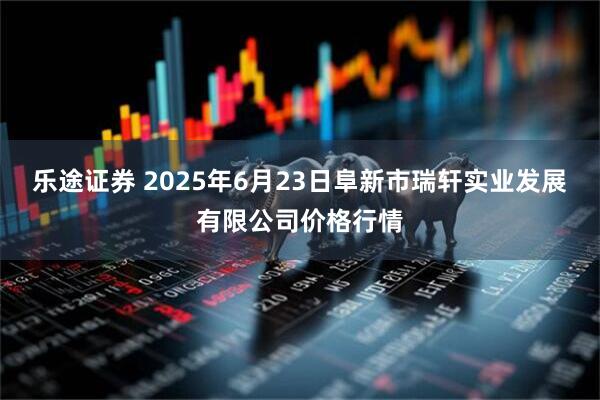 乐途证券 2025年6月23日阜新市瑞轩实业发展有限公司价格行情