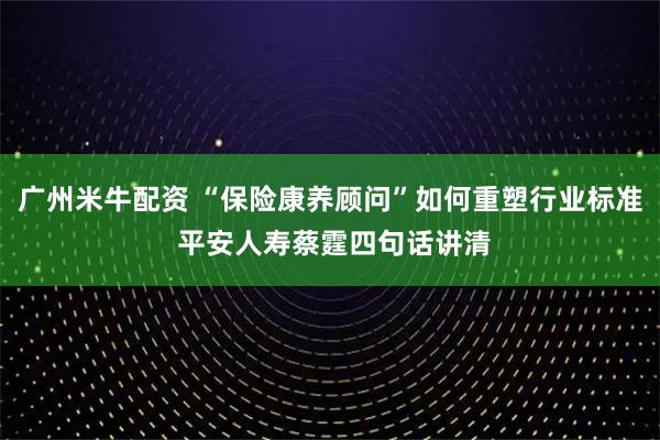 广州米牛配资 “保险康养顾问”如何重塑行业标准 平安人寿蔡霆四句话讲清