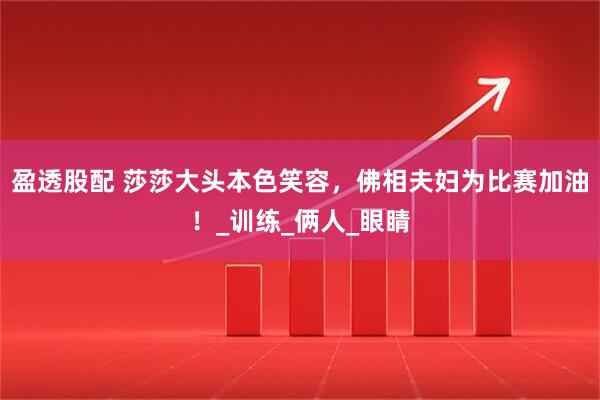 盈透股配 莎莎大头本色笑容，佛相夫妇为比赛加油！_训练_俩人_眼睛