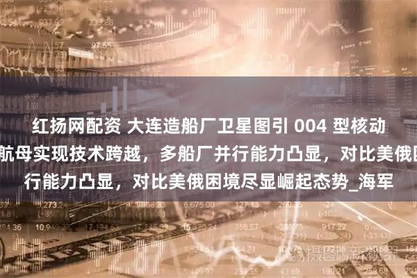 红扬网配资 大连造船厂卫星图引 004 型核动力航母预建猜想，中国航母实现技术跨越，多船厂并行能力凸显，对比美俄困境尽显崛起态势_海军