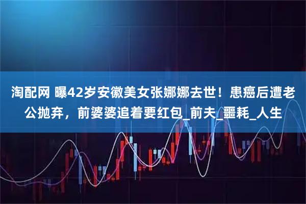 淘配网 曝42岁安徽美女张娜娜去世！患癌后遭老公抛弃，前婆婆追着要红包_前夫_噩耗_人生