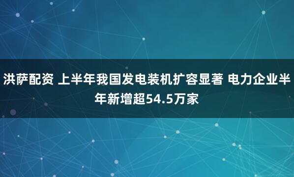 洪萨配资 上半年我国发电装机扩容显著 电力企业半年新增超54.5万家