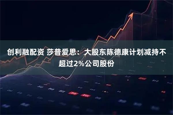 创利融配资 莎普爱思：大股东陈德康计划减持不超过2%公司股份