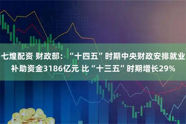 七煌配资 财政部：“十四五”时期中央财政安排就业补助资金3186亿元 比“十三五”时期增长29%