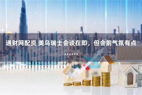 通财网配资 美乌瑞士会谈在即，但会前气氛有点……