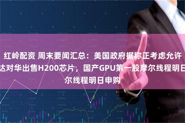 红岭配资 周末要闻汇总：美国政府据称正考虑允许英伟达对华出售H200芯片，国产GPU第一股摩尔线程明日申购